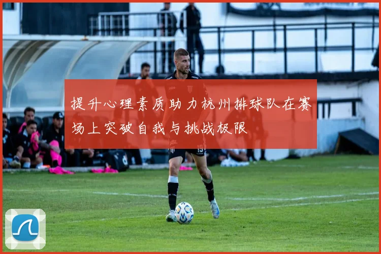 提升心理素质助力杭州排球队在赛场上突破自我与挑战极限